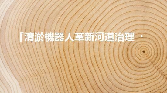 「清淤機器人革新河道治理，保護自然環(huán)境，共筑美好未來！」